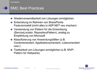 Architektur


 SMC Best Practices

               Wiederverwendbarkeit von Lösungen ermöglichen
               Entwicklung im Rahmen von SharePoints
                Featuremodell (nicht alles in ASP.NET neu machen)
               Verwendung von Pattern für die Entwicklung
                (ServiceLocator, RepositoryPattern), analog zu
                Empfehlung von Microsoft
               Klassifizierung von Anwendungsfällen (z.B.
                Contentorientiert, Applikationsorientiert, Listenorientiert
                usw.)
               Testbarkeit von Lösungen ermöglichen (z.B. MVP-
                Pattern für Webparts)




 www.steria-mummert.de   21.01.2010   21
                                            © Steria Mummert Consulting AG
 