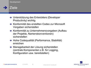 Development


 Ziele

               Unterstützung des Entwicklers (Developer
                Productivity) wichtig
               Konformität des erstellten Codes zur Microsoft
                Vorgaben sicherstellen
               Konformität zu Unternehmensvorgaben (Aufbau
                der Projekte, Namenskonventionen)
                sicherstellen
               Hohe Codequalität (Performance, Stabilität)
                erreichen
               Managebarkeit der Lösung sicherstellen
                (zentrale Komponenten z.B. für Logging,
                Konfiguration usw. bereitstellen)



 www.steria-mummert.de   21.01.2010   23
                                            © Steria Mummert Consulting AG
 