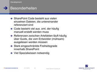 Development


 Besonderheiten

               SharePoint Code besteht aus vielen
                einzelnen Dateien, die untereinander
                referenziert sind
               Code besteht viel aus .xml, der häufig
                manuell erstellt werden muss
               Referenzen zwischen Artefakten läuft häufig
                über Guids, die vom Entwickler (mühsam)
                ausgelesen werden müssen
               Stark eingeschränkte Freiheitsgrade
                innerhalb SharePoint
               Viel Spezialwissen notwendig




 www.steria-mummert.de   21.01.2010   24
                                            © Steria Mummert Consulting AG
 