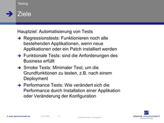 Testing


 Ziele

          Hauptziel: Automatisierung von Tests
           Regressionstests: Funktionieren noch alle
            bestehenden Applikationen, wenn neue
            Applikationen oder ein Patch installiert werden
           Funktionale Tests: sind die Anforderungen des
            Business erfüllt
           Smoke Tests: Minimaler Test, um die
            Grundfunktionen zu testen, z.B. nach einem
            Deployment
           Performance Tests: Wie verändert sich die
            Performance durch Installation einer Applikation
            oder Veränderung der Konfiguration



 www.steria-mummert.de   21.01.2010   31
                                            © Steria Mummert Consulting AG
 