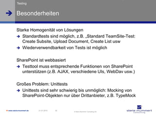 Testing


 Besonderheiten

          Starke Homogenität von Lösungen
           Standardtests sind möglich, z.B. „Standard TeamSite-Test:
             Create Subsite, Upload Document, Create List usw
           Wiederverwendbarkeit von Tests ist möglich


          SharePoint ist webbasiert
           Testtool muss entsprechende Funktionen von SharePoint
            unterstützen (z.B. AJAX, verschiedene UIs, WebDav usw.)

          Großes Problem: Unittests
           Unittests sind sehr schwierig bis unmöglich: Mocking von
            SharePoint-Objekten nur über Drittanbieter, z.B. TypeMock


 www.steria-mummert.de   21.01.2010   32
                                            © Steria Mummert Consulting AG
 
