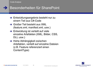 Code Analyse


 Besonderheiten für SharePoint

               Entwicklungsergebnis besteht nur zu
                einem Teil aus C#-Code
               Großer Teil besteht aus XML
                (feature.xml, manifest.xml, usw.)
               Entwicklung ist verteilt auf viele
                einzelne Artefakten (XML, Bilder, CSS,
                DLL usw.)
               Hohe Abhängigkeit zwischen
                Artefakten, verteilt auf einzelne Dateien
                (z.B. Feature referenziert einen
                ContentType)




 www.steria-mummert.de   21.01.2010   36
                                            © Steria Mummert Consulting AG
 