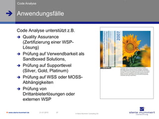 Code Analyse


 Anwendungsfälle

          Code Analyse unterstützt z.B.
           Quality Assurance
            (Zertifizierung einer WSP-
            Lösung)
           Prüfung auf Verwendbarkeit als
            Sandboxed Solutions,
           Prüfung auf Supportlevel
            (Silver, Gold, Platinum)
           Prüfung auf WSS oder MOSS-
            Abhängigkeiten
           Prüfung von
            Drittanbieterlösungen oder
            externen WSP

 www.steria-mummert.de   21.01.2010   37
                                            © Steria Mummert Consulting AG
 