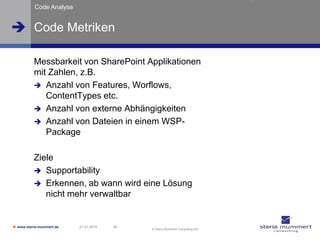 Code Analyse


 Code Metriken

          Messbarkeit von SharePoint Applikationen
          mit Zahlen, z.B.
           Anzahl von Features, Worflows,
             ContentTypes etc.
           Anzahl von externe Abhängigkeiten
           Anzahl von Dateien in einem WSP-
             Package

          Ziele
           Supportability
           Erkennen, ab wann wird eine Lösung
             nicht mehr verwaltbar


 www.steria-mummert.de   21.01.2010   39
                                            © Steria Mummert Consulting AG
 