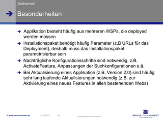 Deployment


 Besonderheiten

               Applikation besteht häufig aus mehreren WSPs, die deployed
                werden müssen
               Installationspaket benötigt häufig Parameter (z.B URLs für das
                Deployment), deshalb muss das Installationspaket
                parametrisierbar sein
               Nachträgliche Konfigurationsschritte sind notwendig, z.B.
                ActivateFeature, Anpassungen der Suchkonfigurationen o.ä.
               Bei Aktualisierung eines Applikation (z.B. Version 2.0) sind häufig
                sehr lang laufende Aktualisierungen notwendig (z.B. zur
                Aktivierung eines neues Features in allen bestehenden Webs)




 www.steria-mummert.de   21.01.2010   44
                                            © Steria Mummert Consulting AG
 