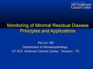 Pei Lin, MDPei Lin, MD
Department of HematopathologyDepartment of Hematopathology
UT M.D. Anderson Cancer Center, Houston, TXUT M.D. Anderson Cancer Center, Houston, TX
Monitoring of Minimal Residual DiseaseMonitoring of Minimal Residual Disease
Principles and ApplicationsPrinciples and Applications
 