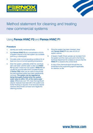 Method statement for cleaning and treating
new commercial systems

Using Fernox HVAC F3 and Fernox HVAC F1

Procedure
1. 		 Identify and rectify mechanical faults.                5. 		 Once the system has been checked, dose
                                                                   with Fernox HVAC F1 at a rate of 0.5% of
2. 		 Add Fernox HVAC F3 at a concentration of 0.5%                system volume.
      of system volume to the new system via a suitable
      point (e.g. a dosing pot).                             6. 		 A System Health Check sample can be taken from
                                                                   the system and the mains and sent to the Fernox
3. 		 Circulate under normal operating conditions for at           technical department for analysis to ensure that the
      least one hour at normal operating temperature.              HVAC F1 is dosed to the correct level.
4. 		 Drain the system, preferably whilst hot, and flush     7. 		 A copy of the chemical report should then be
      with cold water until the water is clear and HVAC            forwarded to the supervising agent if applicable,
      F3 has been rinsed from the system. HVAC F3 will             for retention on file.
      usually be removed after three complete flushes.
      A Fernox TDS meter can be used to ensure that
      the total dissolved solids have been satisfactorily
      removed. The system can be regarded as
      being thoroughly flushed when the system
      water value is within 10% of the mains water
      value. Differences over 10% mean that significant
      cleaner residues have been left in the system and
      further flushing is required. If not removed cleaner
      residues will promote corrosion and negate the
      cleaning process.




                                                                                   www.fernox.com
 