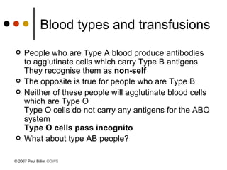Blood types and transfusions People who are Type A blood produce antibodies to agglutinate cells which carry Type B antigens They recognise them as  non-self The opposite is true for people who are Type B Neither of these people will agglutinate blood cells which are Type O Type O cells do not carry any antigens for the ABO system Type O cells pass incognito What about type AB people? © 2007 Paul Billiet  ODWS 
