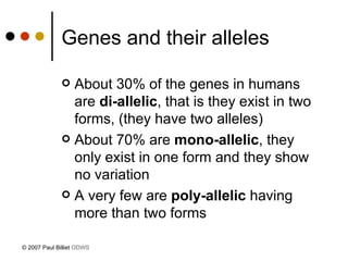 Genes and their alleles About 30% of the genes in humans are  di-allelic , that is they exist in two forms, (they have two alleles) About 70% are  mono-allelic , they only exist in one form and they show no variation A very few are  poly-allelic  having more than two forms © 2007 Paul Billiet  ODWS 