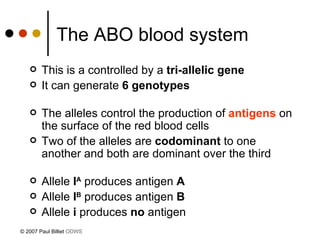 The ABO blood system   This is a controlled by a  tri-allelic gene It can generate  6 genotypes The alleles control the production of  antigens  on the surface of the red blood cells Two of the alleles are  codominant  to one another and both are dominant over the third Allele  I A  produces antigen  A Allele  I B  produces antigen  B Allele  i  produces  no  antigen   © 2007 Paul Billiet  ODWS 