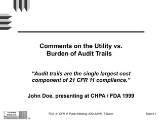 TM
Subject:
The Hollis
Group, Inc.
Dept. App.
Reg. Aff.
QA
Manuf.
Purch.
R & D
Eng.
Infrastructure Assurance
FDA -21 CFR 11 Public Meeting, 2004JUN11, T.Quinn Slide # 1
Comments on the Utility vs.
Burden of Audit Trails
“Audit trails are the single largest cost
component of 21 CFR 11 compliance.”
John Doe, presenting at CHPA / FDA 1999
 