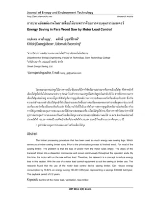 Journal of Energy and Environment Technology
http://jeet.siamtechu.net Research Article
JEET 2014; 1(2): 24-28.
Energy Saving in Para Wood Saw by Motor Load Control
กฤติเดช ดวงใจบุญ , อุด 2
Kittidej Duangjaiboon , Udomsak Boonsriroj2
สาขาวิศวกรรมพลังงาน คณะเทคโนโลยีวิทยาลัยเทคโนโลยีสยาม
Department of Energy Engineering, Faculty of Technology, Siam Technology College
2
Smart Energy Saving, Ltd.
Corresponding author, E-mail: keng_gt@yahoo.com
บทคัดย่อ
งเกิด
การใช้อุปกรณ์ควบคุมภาระของมอเตอร์
, kWh/ ,
คําสําคัญ:
Abstract
The timber processing procedure that has been used so much energy was sawing logs. Which
serves as a timber sawing timber sizes. Prior to the privatization process to finished wood. For most of the
sawing timber. The problem is that the loss of power from the motor saws empty. The delay of the
transport timber into a dissection microscope and occurs continuously throughout the operation ends. By
this time, the motor will run the saw without load. Therefore, this research is a concept to reduce energy
loss in this section. With the use of a motor load control equipment to suit the sawing of timber use. The
research found that the use of the motor load control device sawing timber. Can reduce energy
consumption by 19.84% an energy saving 163,091 kWh/year, representing a savings 636,094 baht/year.
The payback period of 2.2 years.
Keywords: Control of the motor load, Ventilation, Saw timber
 