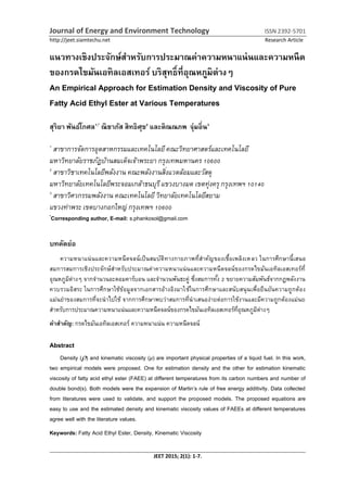 Journal of Energy and Environment Technology ISSN 2392-5701
http://jeet.siamtechu.net Research Article
JEET 2015; 2(1): 1-7.
แนวทางเชิงประจักษ์สาหรับการประมาณค่าความหนาแน่นและความหนืด
ของกรดไขมันเอทิลเอสเทอร์ บริสุทธิ์ที่อุณหภูมิต่างๆ
An Empirical Approach for Estimation Density and Viscosity of Pure
Fatty Acid Ethyl Ester at Various Temperatures
สุริยา พันธ์โกศล1,*
ณิชาภัส สิทธิศุข2
และติณณภพ จุ่มอิ่น3
1
สาขาการจัดการอุตสาหกรรมและเทคโนโลยีคณะวิทยาศาสตร์และเทคโนโลยี
มหาวิทยาลัยราชภัฏบ้านสมเด็จเจ้าพระยา กรุงเทพมหานคร 10600
2
สาขาวิชาเทคโนโลยีพลังงาน คณะพลังงานสิ่งแวดล้อมและวัสดุ
มหาวิทยาลัยเทคโนโลยีพระจอมเกล้าธนบุรีแขวงบางมด เขตทุ่งครุ กรุงเทพฯ 10140
3
สาขาวิศวกรรมพลังงาน คณะเทคโนโลยี วิทยาลัยเทคโนโลยีสยาม
แขวงท่าพระ เขตบางกอกใหญ่ กรุงเทพฯ 10600
*
Corresponding author, E-mail: s.phankosol@gmail.com
บทคัดย่อ
ความหนาแน่นและความหนืดจลน์เป็นสมบัติทางกายภาพที่สาคัญของเชื้อเพลิงเหลว ในการศึกษานี้เสนอ
สมการสมการเชิงประจักษ์สาหรับประมาณค่าความหนาแน่นและความหนืดจลน์ของกรดไขมันเอทิลเอสเทอร์ที่
อุณหภูมิต่างๆ จากจานวนอะตอมคาร์บอน และจานวนพันธะคู่ ซึ่งสมการทั้ง 2 ขยายความสัมพันธ์จากกฏพลังงาน
ควบรวมอิสระ ในการศึกษาใช้ข้อมูลจากเอกสารอ้างอิงมาใช้ในการศึกษาและสนับสนุนเพื่อยืนยันความถูกต้อง
แม่นยาของสมการที่จะนาไปใช้ จากการศึกษาพบว่าสมการที่นาเสนอง่ายต่อการใช้งานและมีความถูกต้องแม่นย
สาหรับการประมาณความหนาแน่นและความหนืดจลน์ของกรดไขมันเอทิลเอสเทอร์ที่อุณหภูมิต่างๆ
คาสาคัญ: กรดไขมันเอทิลเอสเทอร์ ความหนาแน่น ความหนืดจลน์
Abstract
Density () and kinematic viscosity (µ) are important physical properties of a liquid fuel. In this work,
two empirical models were proposed. One for estimation density and the other for estimation kinematic
viscosity of fatty acid ethyl ester (FAEE) at different temperatures from its carbon numbers and number of
double bond(s). Both models were the expansion of Martin’s rule of free energy additivity. Data collected
from literatures were used to validate, and support the proposed models. The proposed equations are
easy to use and the estimated density and kinematic viscosity values of FAEEs at different temperatures
agree well with the literature values.
Keywords: Fatty Acid Ethyl Ester, Density, Kinematic Viscosity
 