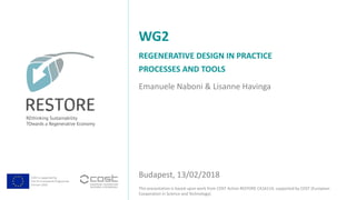 COST is supported by
The EU Framework Programme
Horizon 2020
This presentation is based upon work from COST Action RESTORE CA16114, supported by COST (European
Cooperation in Science and Technology).
Emanuele Naboni & Lisanne Havinga
REGENERATIVE DESIGN IN PRACTICE
PROCESSES AND TOOLS
WG2
Budapest, 13/02/2018
 