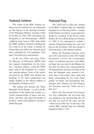 National Anthem                                 National Flag
                The words of the ROC national an-                The “white sun in a blue sky” portion
           them were first delivered as an exhortation     of the ROC’s national flag was originally
           by Sun Yat-sen at the opening ceremony          designed by Lu Hao-tung 陸皓東, a martyr
           of the Whampoa Military Academy 黃埔軍             of the Chinese revolution. Lu presented his
           校 on June 16, 1924. This exhortation was        design in a meeting of the Revive China
           designated as the Kuomintang’s (KMT)            Society 興中會 in Hong Kong on February
           中國國民黨 party song in 1928, after which           21, 1895. It was redesigned to include a
           the KMT publicly solicited contributions        crimson background during the years just
           for a tune to fit the words. A melody by        prior to the revolution. This later design is
           Cheng Mao-yun 程懋筠 was selected out of           still used today as the national emblem.
           those submitted by 139 contenders. (See             Before the Wuchang Uprising 武昌起
           page 4 for both lyrics and melody.)             義 in 1911 (also known as the 1911 Xinhai
                In the late 1920s and early 1930s,         Revolution 辛亥革命), the revolutionary
           the Ministry of Education (MOE) held            armies in different provinces had differ-
           two separate competitions for the lyrics        ent flags: the one used in the Wuhan 武漢
           for a national anthem, using the KMT            area had 18 yellow stars, representing the
           party song in the meantime as a tempo-          18 administrative divisions of China at the
           rary national anthem. None of the entries       time; the Shanghai army adopted a five-
           reviewed by the MOE were deemed ap-             color flag of red, yellow, blue, white and
           propriate, so Dr. Sun’s composition was         black, representing the five main ethnic
           finally adopted as the official anthem of       groups of China; and Guangdong 廣東,
           the Republic of China in 1937.                  Guangxi 廣西, Yunnan 雲南 and Guizhou
                The anthem first declares the Three        貴州 provinces used the “white sun in a
           Principles of the People 三民主義 to be the         blue sky.”
           foundation of the nation and a guide to a            When the Provisional Government
           world commonwealth of peace and har-            was first established, the five-color flag
           mony; and then calls upon the people to         was adopted as the national flag, the 18-
           be brave, earnest and faithful in striving to   star flag was used by the army, and the
           fulfill that goal.                              “white sun in a blue sky” by the navy. The
                                                           current ROC national flag was officially
                                                           adopted on May 5, 1921.




              2




5-2011編輯群&National Symbols OK (indexed).indd 2                                                   2011/10/17 10:28:28 PM
 