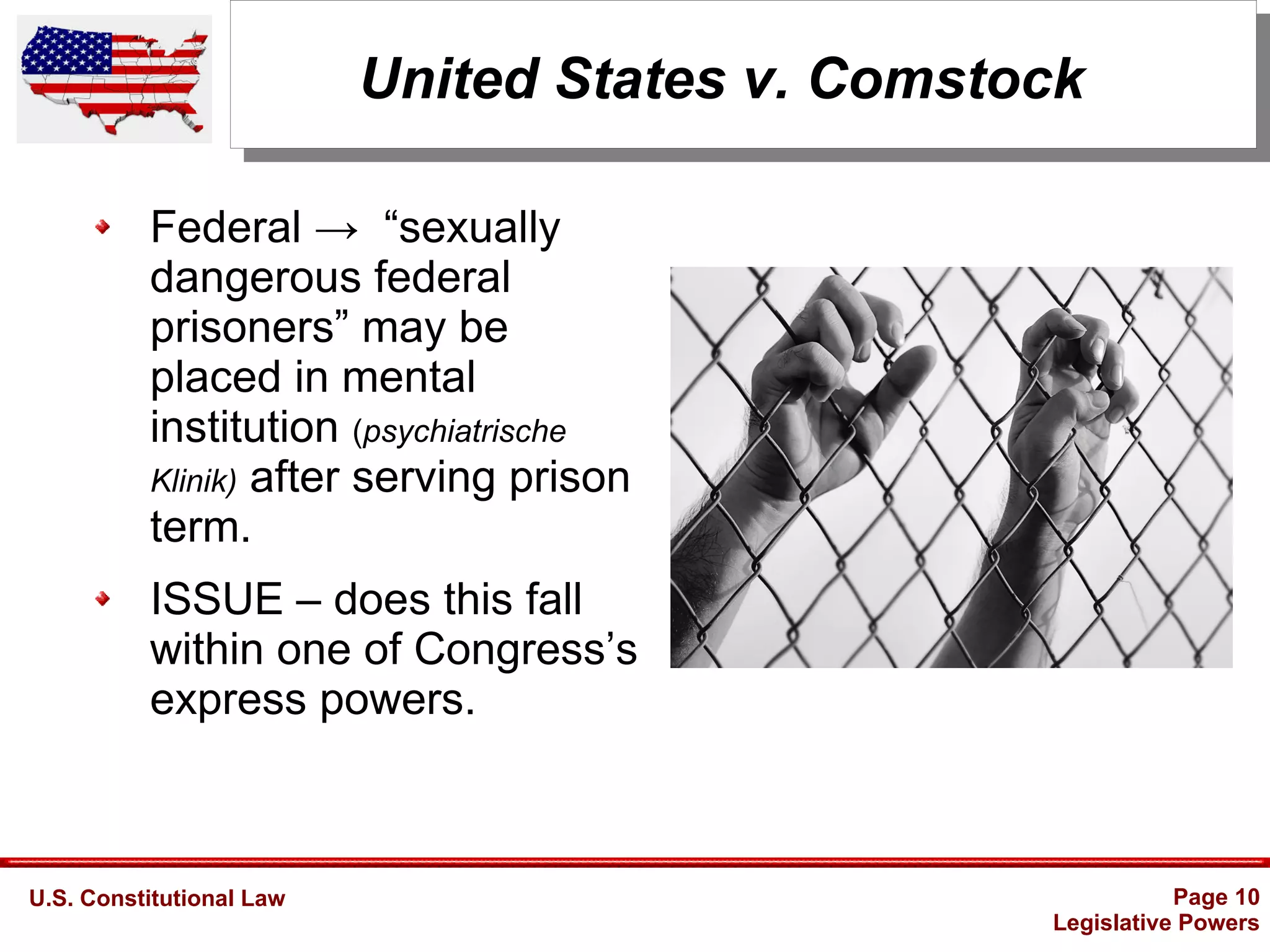 U.S. Constitutional Law Page 10
Legislative Powers
United States v. Comstock
Federal → “sexually
dangerous federal
prisoners” may be
placed in mental
institution (psychiatrische
Klinik) after serving prison
term.
ISSUE – does this fall
within one of Congress’s
express powers.
 