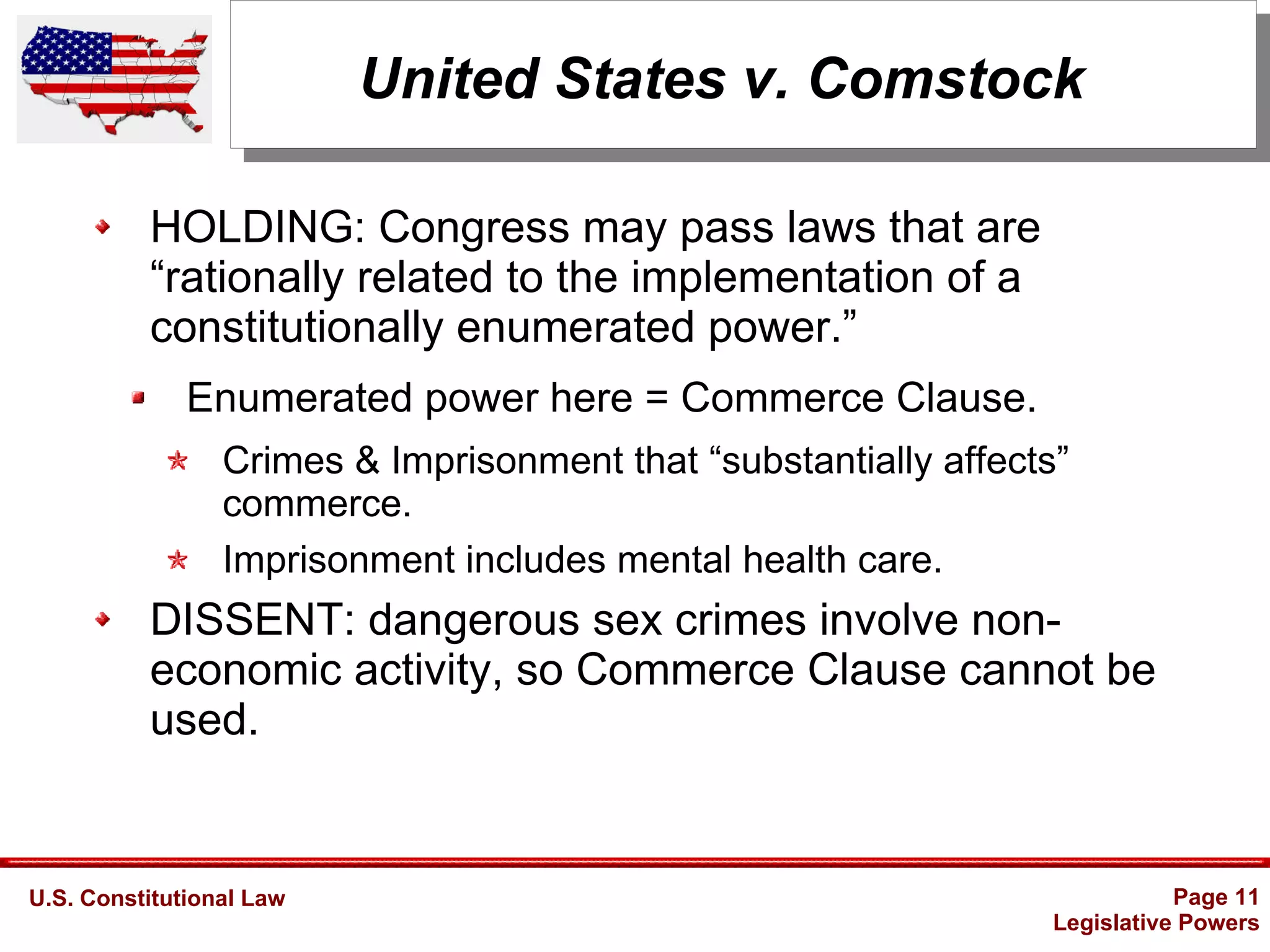 U.S. Constitutional Law Page 11
Legislative Powers
United States v. Comstock
HOLDING: Congress may pass laws that are
“rationally related to the implementation of a
constitutionally enumerated power.”
Enumerated power here = Commerce Clause.
Crimes & Imprisonment that “substantially affects”
commerce.
Imprisonment includes mental health care.
DISSENT: dangerous sex crimes involve non-
economic activity, so Commerce Clause cannot be
used.
 