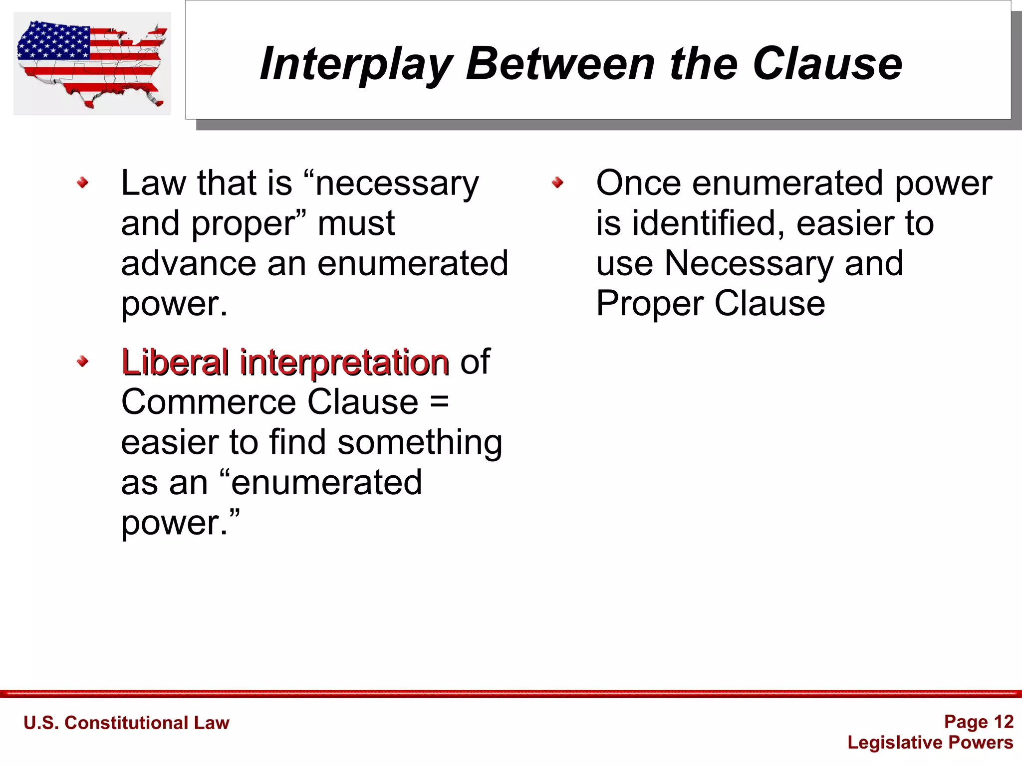 U.S. Constitutional Law Page 12
Legislative Powers
Interplay Between the Clause
Law that is “necessary
and proper” must
advance an enumerated
power.
Liberal interpretationLiberal interpretation of
Commerce Clause =
easier to find something
as an “enumerated
power.”
Once enumerated power
is identified, easier to
use Necessary and
Proper Clause
 