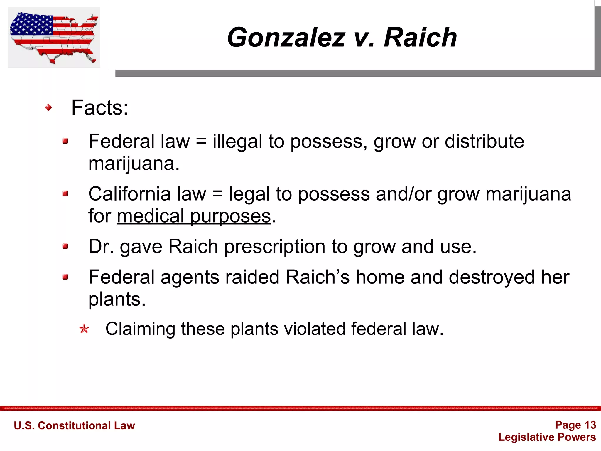 U.S. Constitutional Law Page 13
Legislative Powers
Gonzalez v. Raich
Facts:
Federal law = illegal to possess, grow or distribute
marijuana.
California law = legal to possess and/or grow marijuana
for medical purposes.
Dr. gave Raich prescription to grow and use.
Federal agents raided Raich’s home and destroyed her
plants.
Claiming these plants violated federal law.
 