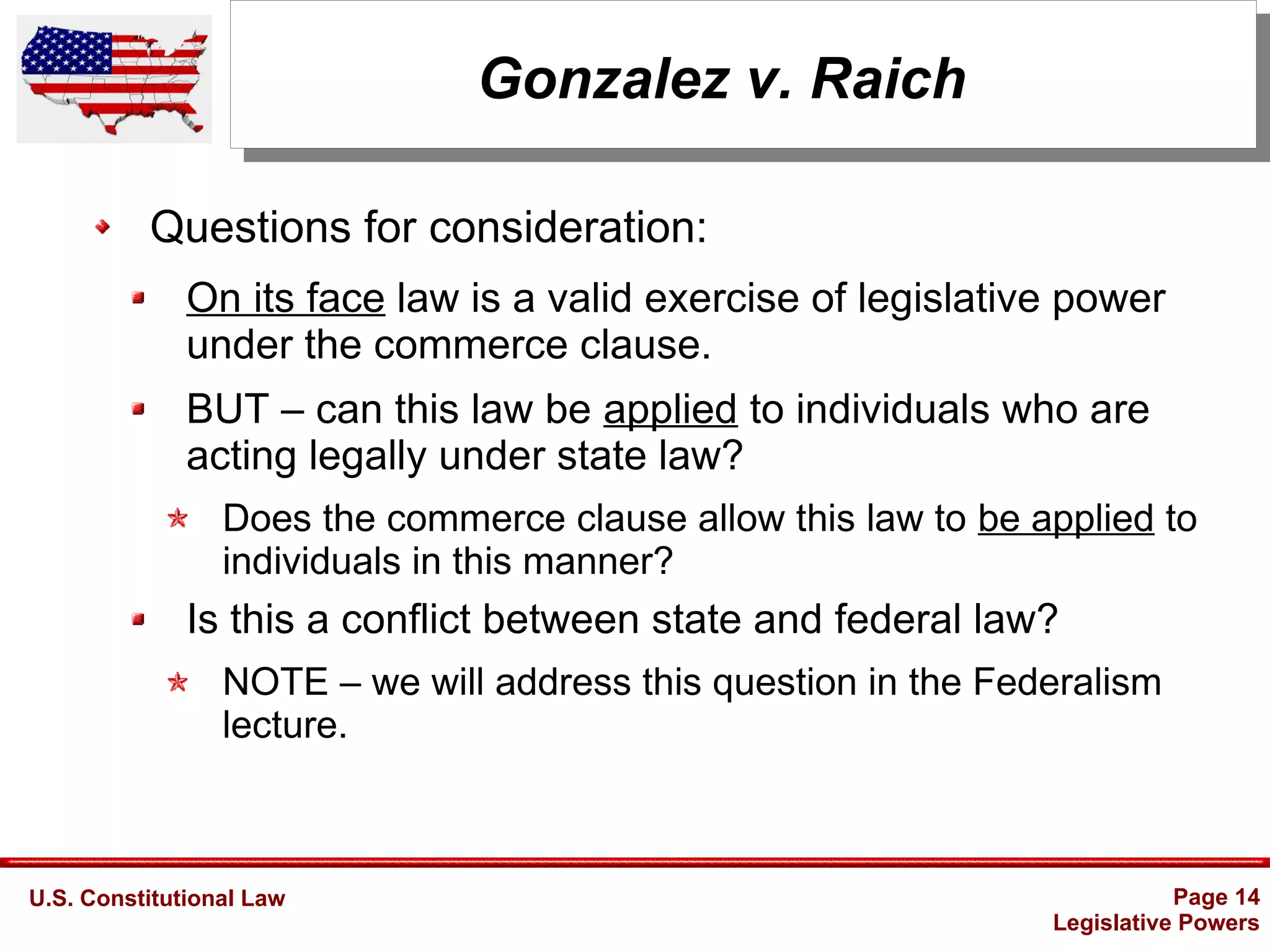 U.S. Constitutional Law Page 14
Legislative Powers
Gonzalez v. Raich
Questions for consideration:
On its face law is a valid exercise of legislative power
under the commerce clause.
BUT – can this law be applied to individuals who are
acting legally under state law?
Does the commerce clause allow this law to be applied to
individuals in this manner?
Is this a conflict between state and federal law?
NOTE – we will address this question in the Federalism
lecture.
 