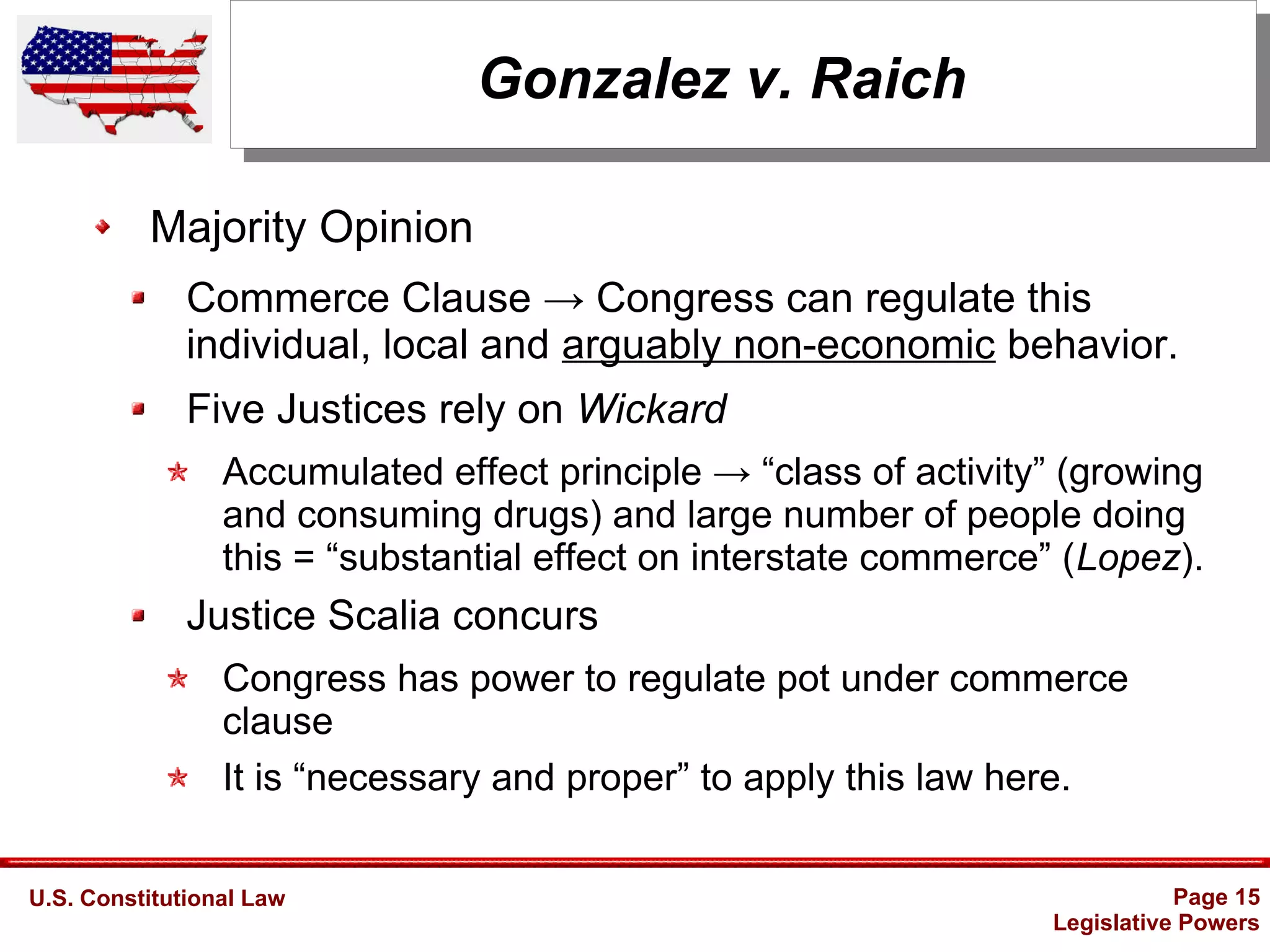 U.S. Constitutional Law Page 15
Legislative Powers
Gonzalez v. Raich
Majority Opinion
Commerce Clause → Congress can regulate this
individual, local and arguably non-economic behavior.
Five Justices rely on Wickard
Accumulated effect principle → “class of activity” (growing
and consuming drugs) and large number of people doing
this = “substantial effect on interstate commerce” (Lopez).
Justice Scalia concurs
Congress has power to regulate pot under commerce
clause
It is “necessary and proper” to apply this law here.
 