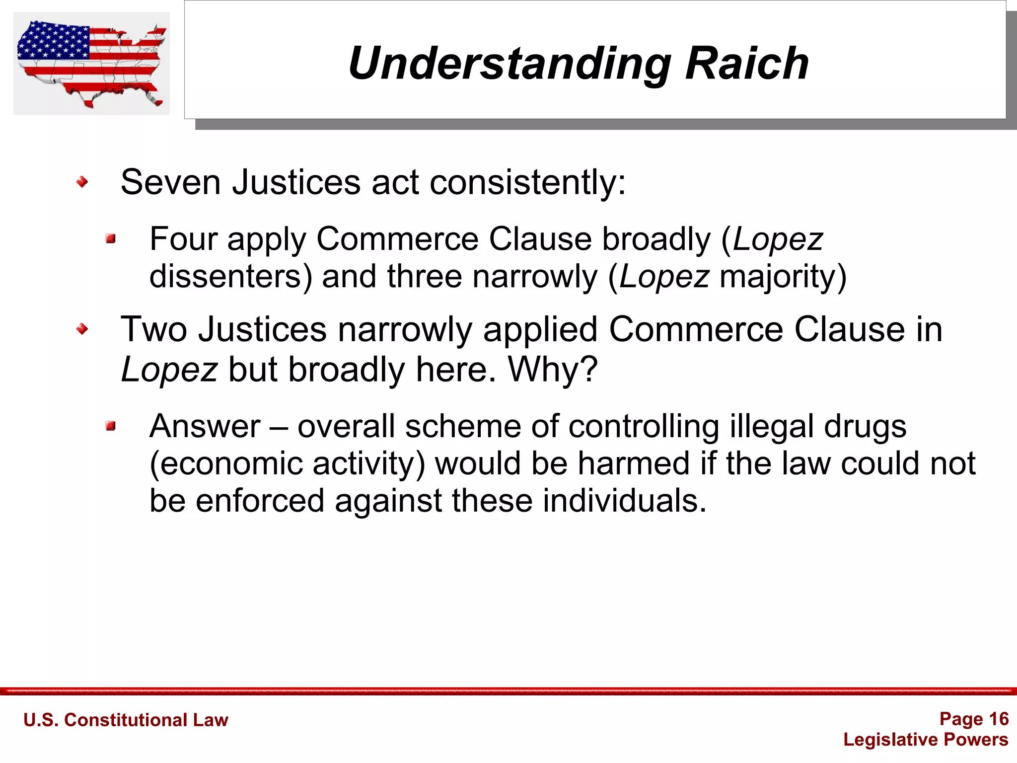 U.S. Constitutional Law Page 16
Legislative Powers
Understanding Raich
Seven Justices act consistently:
Four apply Commerce Clause broadly (Lopez
dissenters) and three narrowly (Lopez majority)
Two Justices narrowly applied Commerce Clause in
Lopez but broadly here. Why?
Answer – overall scheme of controlling illegal drugs
(economic activity) would be harmed if the law could not
be enforced against these individuals.
 