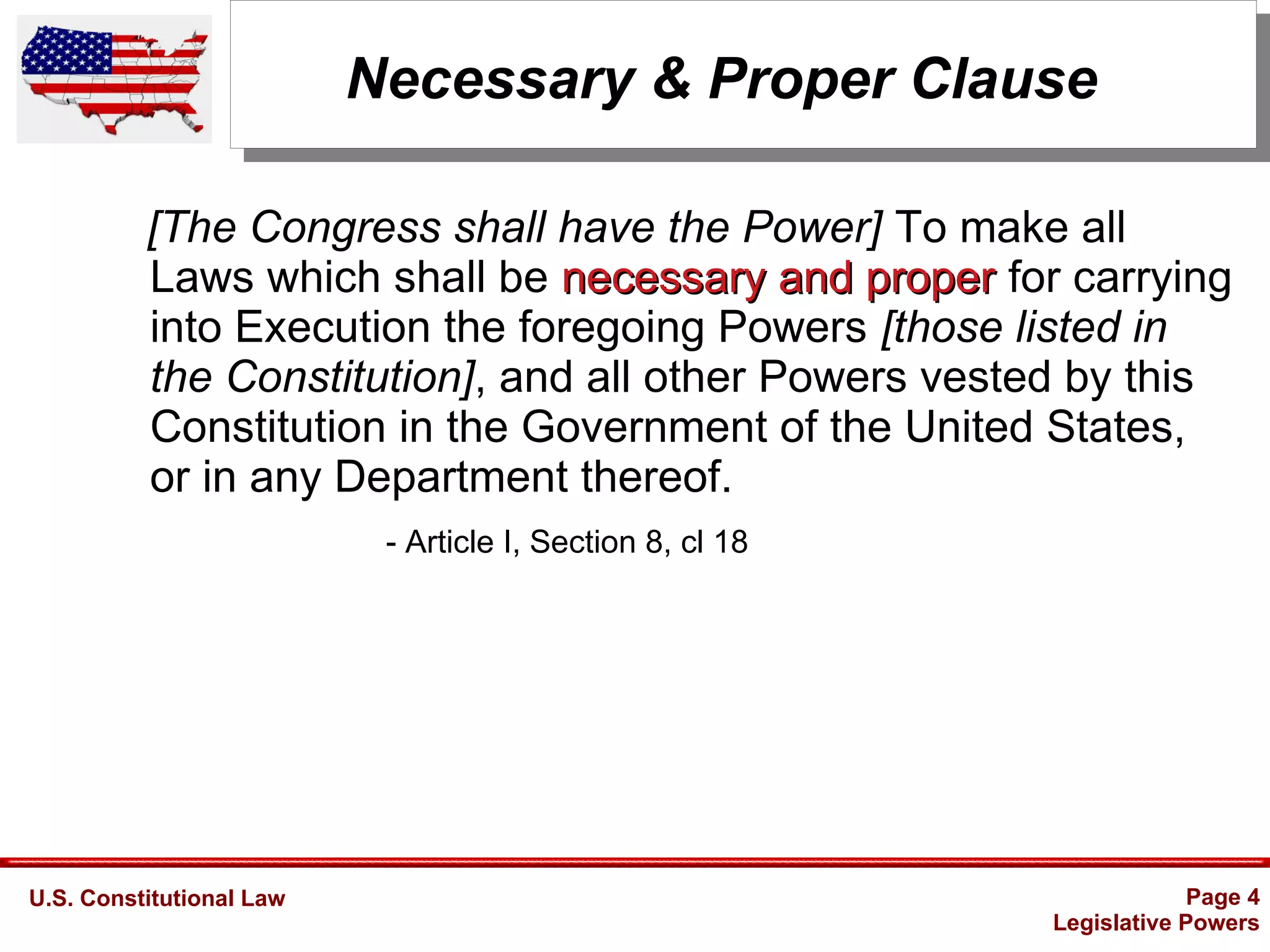 U.S. Constitutional Law Page 4
Legislative Powers
Necessary & Proper Clause
[The Congress shall have the Power] To make all
Laws which shall be necessary and propernecessary and proper for carrying
into Execution the foregoing Powers [those listed in
the Constitution], and all other Powers vested by this
Constitution in the Government of the United States,
or in any Department thereof.
- Article I, Section 8, cl 18
 