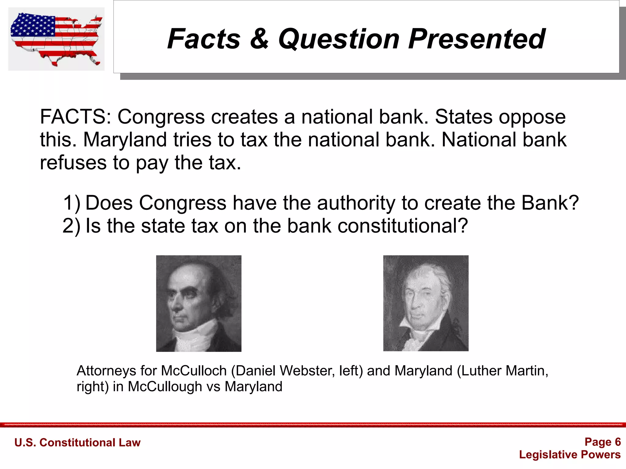U.S. Constitutional Law Page 6
Legislative Powers
Facts & Question Presented
Attorneys for McCulloch (Daniel Webster, left) and Maryland (Luther Martin,
right) in McCullough vs Maryland
1) Does Congress have the authority to create the Bank?
2) Is the state tax on the bank constitutional?
FACTS: Congress creates a national bank. States oppose
this. Maryland tries to tax the national bank. National bank
refuses to pay the tax.
 
