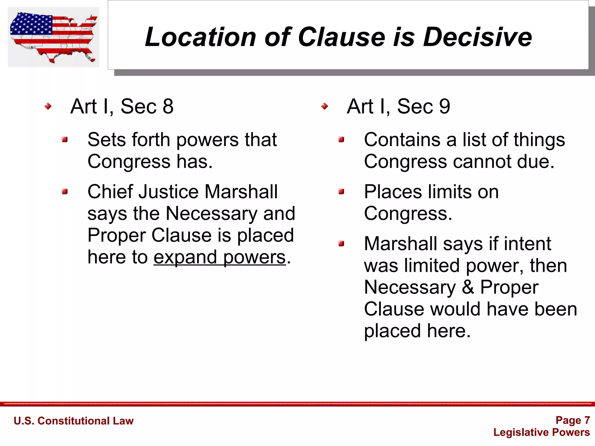 U.S. Constitutional Law Page 7
Legislative Powers
Location of Clause is Decisive
Art I, Sec 8
Sets forth powers that
Congress has.
Chief Justice Marshall
says the Necessary and
Proper Clause is placed
here to expand powers.
Art I, Sec 9
Contains a list of things
Congress cannot due.
Places limits on
Congress.
Marshall says if intent
was limited power, then
Necessary & Proper
Clause would have been
placed here.
 