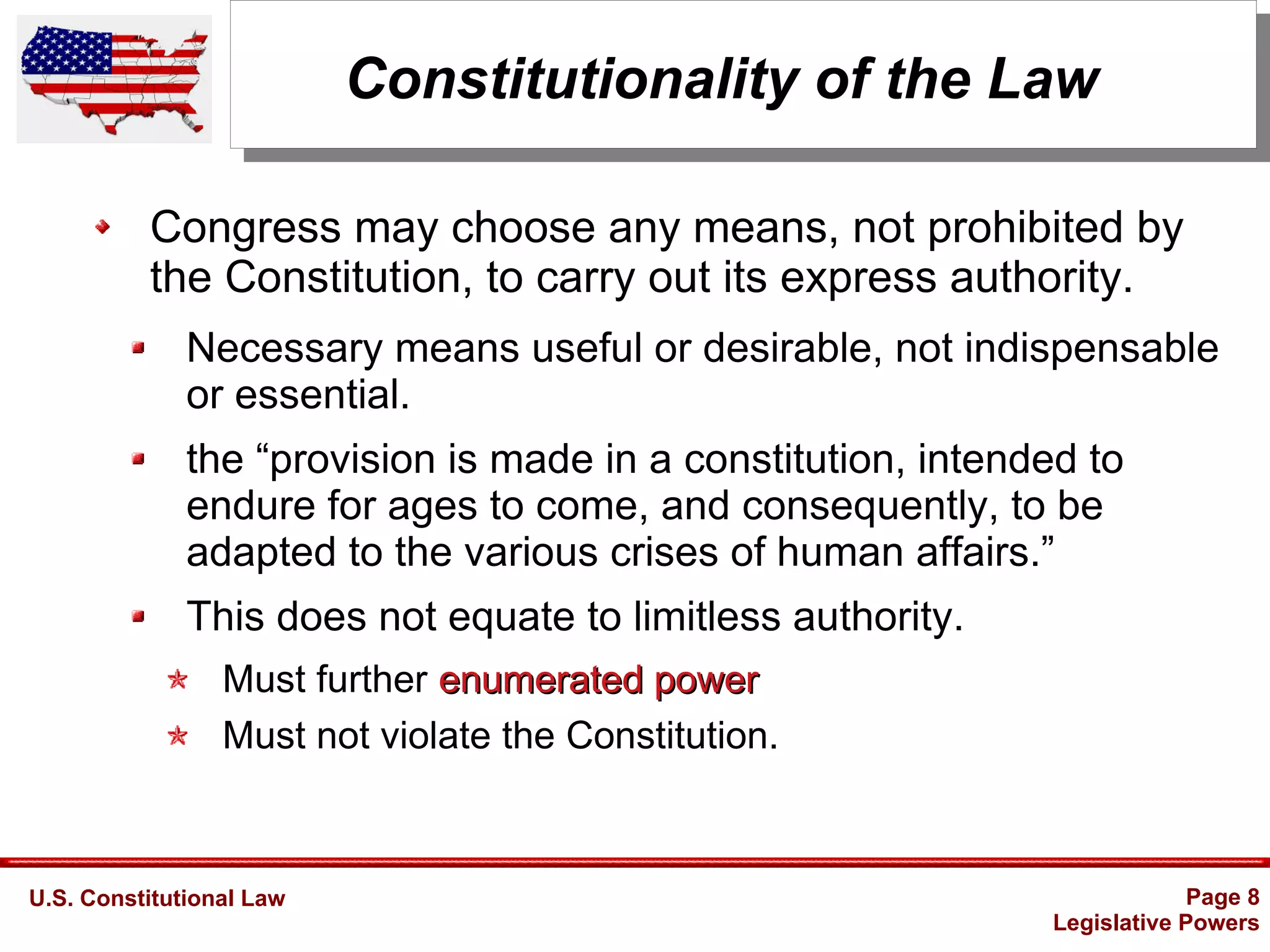 U.S. Constitutional Law Page 8
Legislative Powers
Constitutionality of the Law
Congress may choose any means, not prohibited by
the Constitution, to carry out its express authority.
Necessary means useful or desirable, not indispensable
or essential.
the “provision is made in a constitution, intended to
endure for ages to come, and consequently, to be
adapted to the various crises of human affairs.”
This does not equate to limitless authority.
Must further enumerated powerenumerated power
Must not violate the Constitution.
 