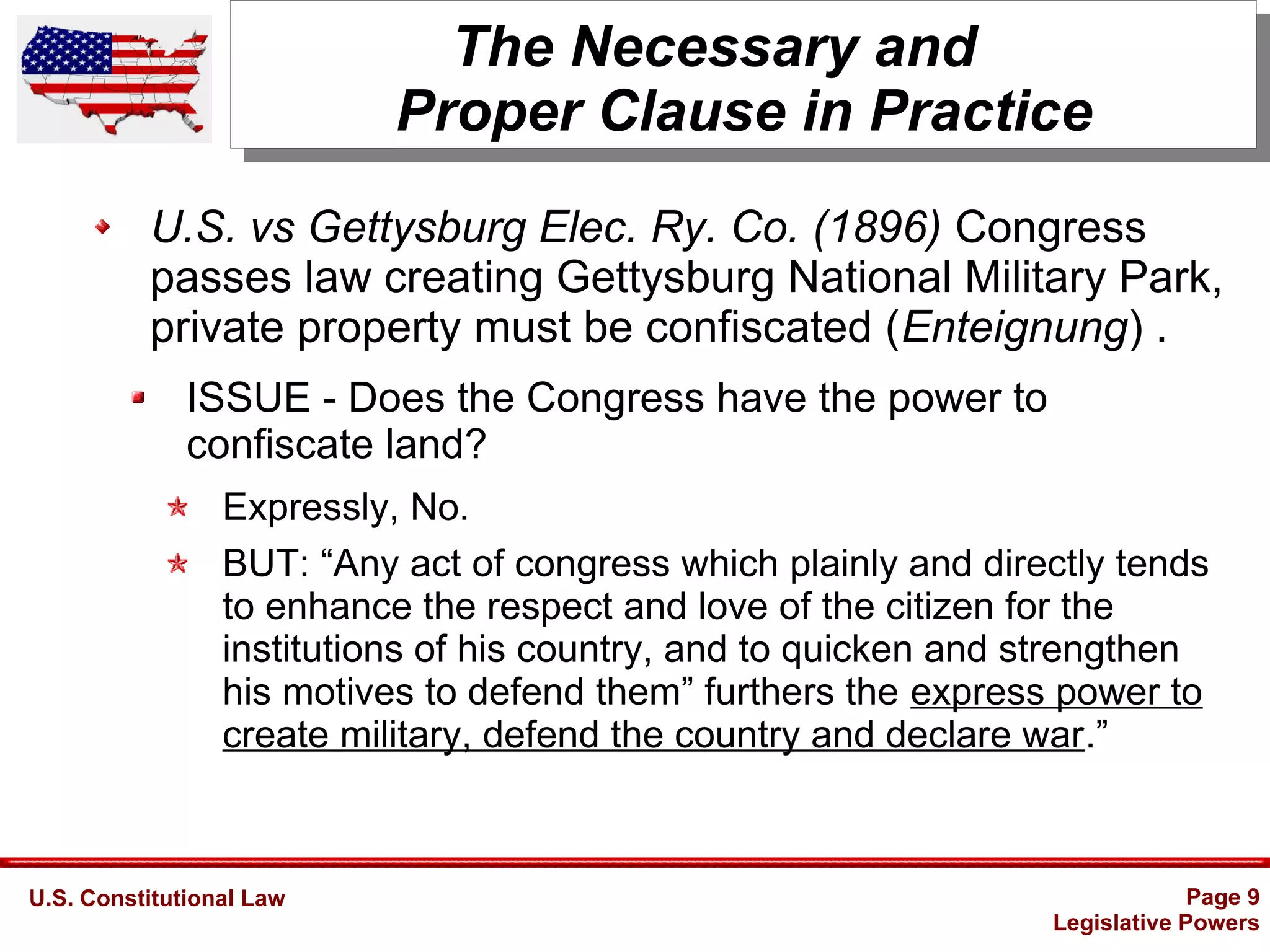 U.S. Constitutional Law Page 9
Legislative Powers
The Necessary and
Proper Clause in Practice
U.S. vs Gettysburg Elec. Ry. Co. (1896) Congress
passes law creating Gettysburg National Military Park,
private property must be confiscated (Enteignung) .
ISSUE - Does the Congress have the power to
confiscate land?
Expressly, No.
BUT: “Any act of congress which plainly and directly tends
to enhance the respect and love of the citizen for the
institutions of his country, and to quicken and strengthen
his motives to defend them” furthers the express power to
create military, defend the country and declare war.”
 
