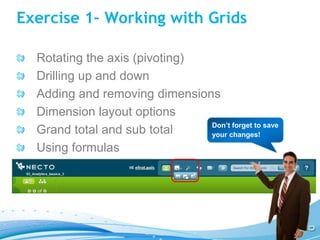 Exercise 1– Working with Grids

  Rotating the axis (pivoting)
  Drilling up and down
  Adding and removing dimensions
  Dimension layout options
                               Don’t forget to save
  Grand total and sub total    your changes!

  Using formulas
 