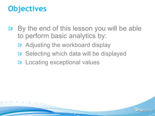 Objectives

  By the end of this lesson you will be able
  to perform basic analytics by:
    Adjusting the workboard display
    Selecting which data will be displayed
    Locating exceptional values
 