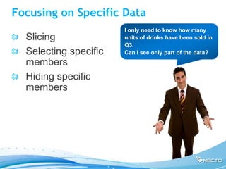 Focusing on Specific Data
                       I only need to know how many
  Slicing              units of drinks have been sold in
                       Q3.
  Selecting specific   Can I see only part of the data?
  members
  Hiding specific
  members
 