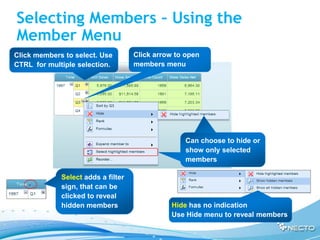 Selecting Members – Using the
Member Menu
Click members to select. Use        Click arrow to open
CTRL for multiple selection.        members menu




                                                  Can choose to hide or
                                                  show only selected
                                                  members

             Select adds a filter
             sign, that can be
             clicked to reveal
             hidden members                    Hide has no indication
                                               Use Hide menu to reveal members
 