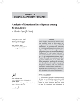32
Analysis of Emotional Intelligence among
Young Adults
A Gender Specific Study
Neerja Anand and
Taranjeet Duggal
Amity University, Noida
E-mail:	anand.neerja@gmail.com,
tduggal@amity.edu.in
Abstract
Indian youth is under a lot of emotional stress
and instability owing to many factors like
peer pressure, Government apathy and lack of
opportunities. The employers want people who
are emotionally stable and can carry out the work
assigned with commitment and vigour. A study
was therefore carried out to study the Emotional
Intelligence of 80 undergraduate students of a
management institution who were administered
the TEIQue-SF questionnaire developed by K.V.
Petrides. The results were analysed on the basis
of gender and the scores for EI factors Well-
being, emotionality, sociability and self-control
were derived. From the result it was inferred
that females were found to be more emotionally
intelligent as compared to their counterparts.
Keywords: Emotional Intelligence, Emotion-
ality, Sociability, Self-control, Emotionality.
INTRODUCTION
Today’s youth is under constant pressure
due to psychological, economic, social,
political, environmental and legal factors
gaping at young graduates who are about
to take the transition from education to
ISSN 2348-2869 Print
© 2016 Symbiosis Centre for Management
Studies, noida
Journal of General Management Research, Vol. 3,
Issue 2, July 2016, pp. 32–38
Journal of
General Management Research
 