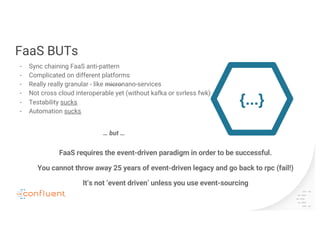 FaaS BUTs
- Sync chaining FaaS anti-pattern
- Complicated on different platforms
- Really really granular - like micronano-services
- Not cross cloud interoperable yet (without kafka or svrless fwk)
- Testability sucks
- Automation sucks
{...}
… but …
FaaS requires the event-driven paradigm in order to be successful.
You cannot throw away 25 years of event-driven legacy and go back to rpc (fail!)
It’s not ‘event driven’ unless you use event-sourcing
 