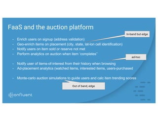 FaaS and the auction platform
- Enrich users on signup (address validation)
- Geo-enrich items on placement (city, state, lat-lon cell identification)
- Notify users on item sold or reserve not met
- Perform analytics on auction when item ‘completes’`
- Notify user of items-of-interest from their history when browsing
- Ad-placement analytics (watched items, interested items, users-purchased
- Monte-carlo auction simulations to guide users and calc item trending scores
In-band but edge
Out of band, edge
ad-hoc
 
