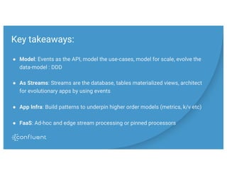 Key takeaways:
● Model: Events as the API, model the use-cases, model for scale, evolve the
data-model : DDD
● As Streams: Streams are the database, tables materialized views, architect
for evolutionary apps by using events
● App Infra: Build patterns to underpin higher order models (metrics, k/v etc)
● FaaS: Ad-hoc and edge stream processing or pinned processors
 