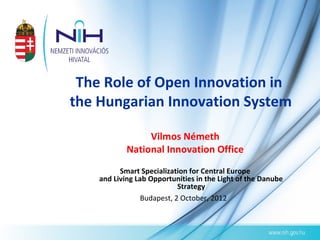 The Role of Open Innovation in
the Hungarian Innovation System

                 Vilmos Németh
            National Innovation Office
          Smart Specialization for Central Europe
    and Living Lab Opportunities in the Light of the Danube
                            Strategy
                 Budapest, 2 October, 2012
 