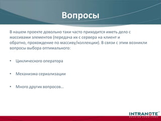 ВопросыВ нашем проекте довольно таки часто приходится иметь дело с массивами элементов (передача их с сервера на клиент и обратно, прохождение по массиву/коллекции). В связи с этим возникли вопросы выбора оптимального:Циклического оператораМеханизма сериализацииМного других вопросов…