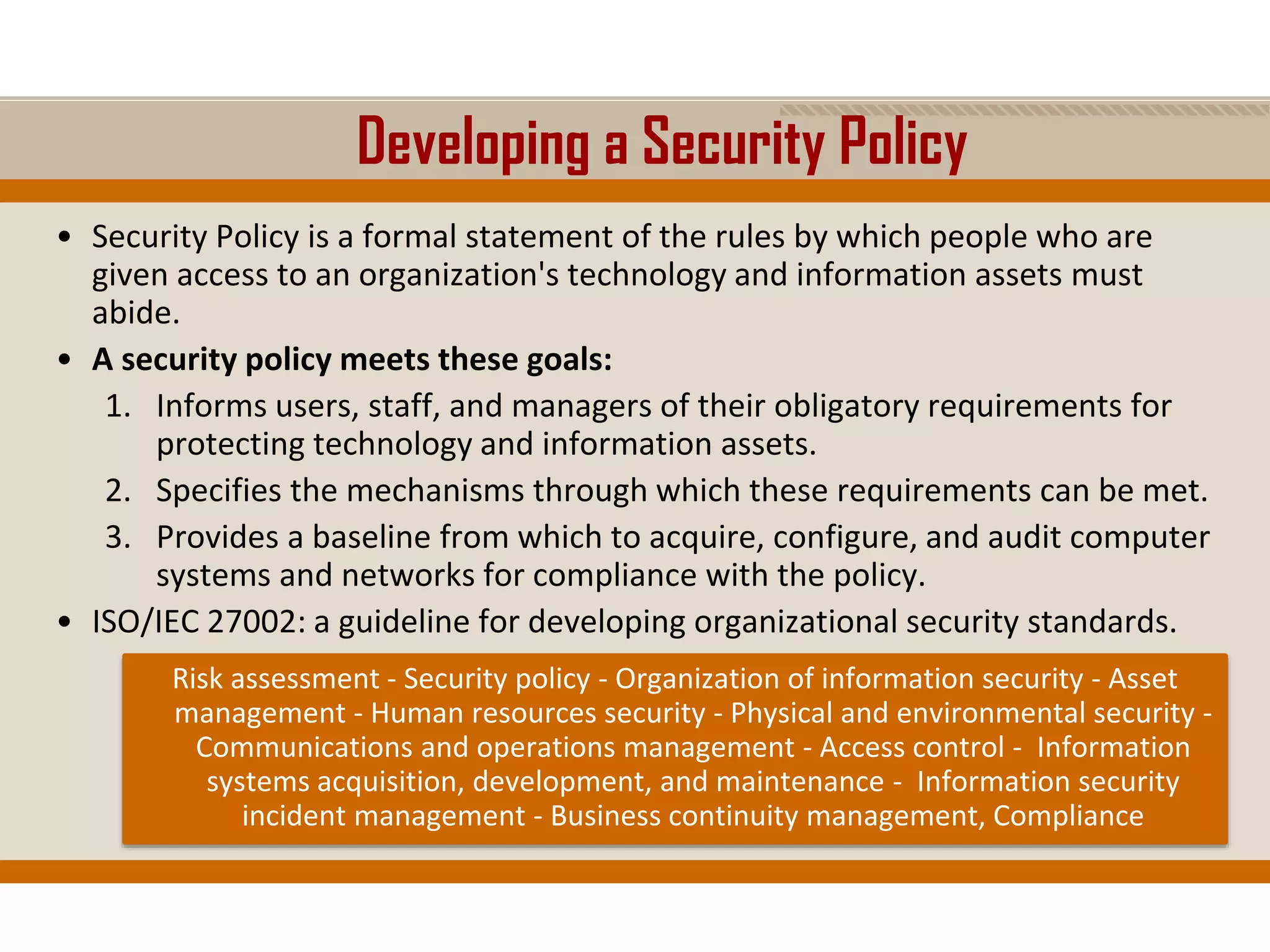 Developing a Security Policy
• Security Policy is a formal statement of the rules by which people who are
given access to an organization's technology and information assets must
abide.
• A security policy meets these goals:
1. Informs users, staff, and managers of their obligatory requirements for
protecting technology and information assets.
2. Specifies the mechanisms through which these requirements can be met.
3. Provides a baseline from which to acquire, configure, and audit computer
systems and networks for compliance with the policy.
• ISO/IEC 27002: a guideline for developing organizational security standards.
Risk assessment - Security policy - Organization of information security - Asset
management - Human resources security - Physical and environmental security -
Communications and operations management - Access control - Information
systems acquisition, development, and maintenance - Information security
incident management - Business continuity management, Compliance
 