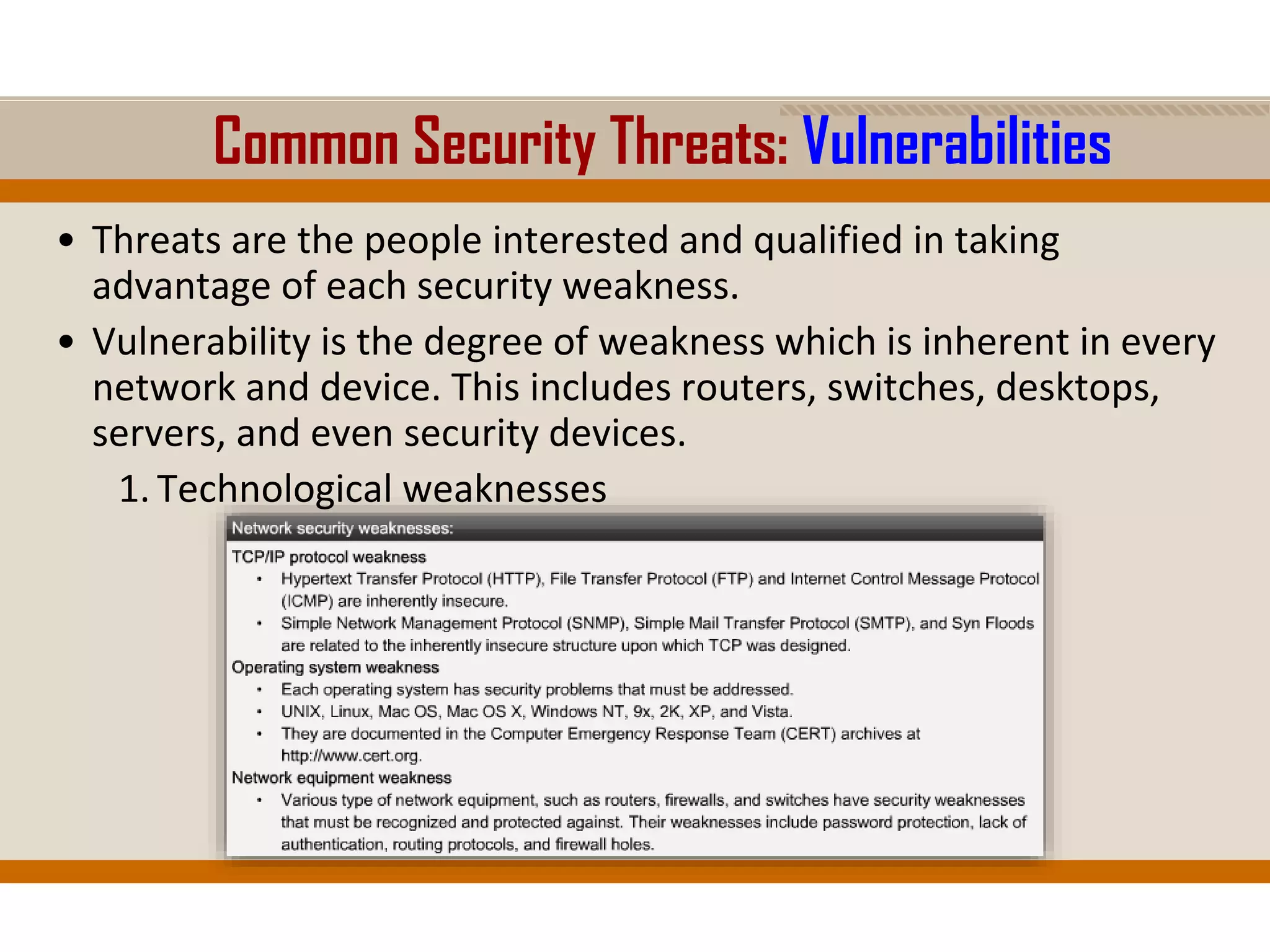 Common Security Threats: Vulnerabilities
• Threats are the people interested and qualified in taking
advantage of each security weakness.
• Vulnerability is the degree of weakness which is inherent in every
network and device. This includes routers, switches, desktops,
servers, and even security devices.
1. Technological weaknesses
 