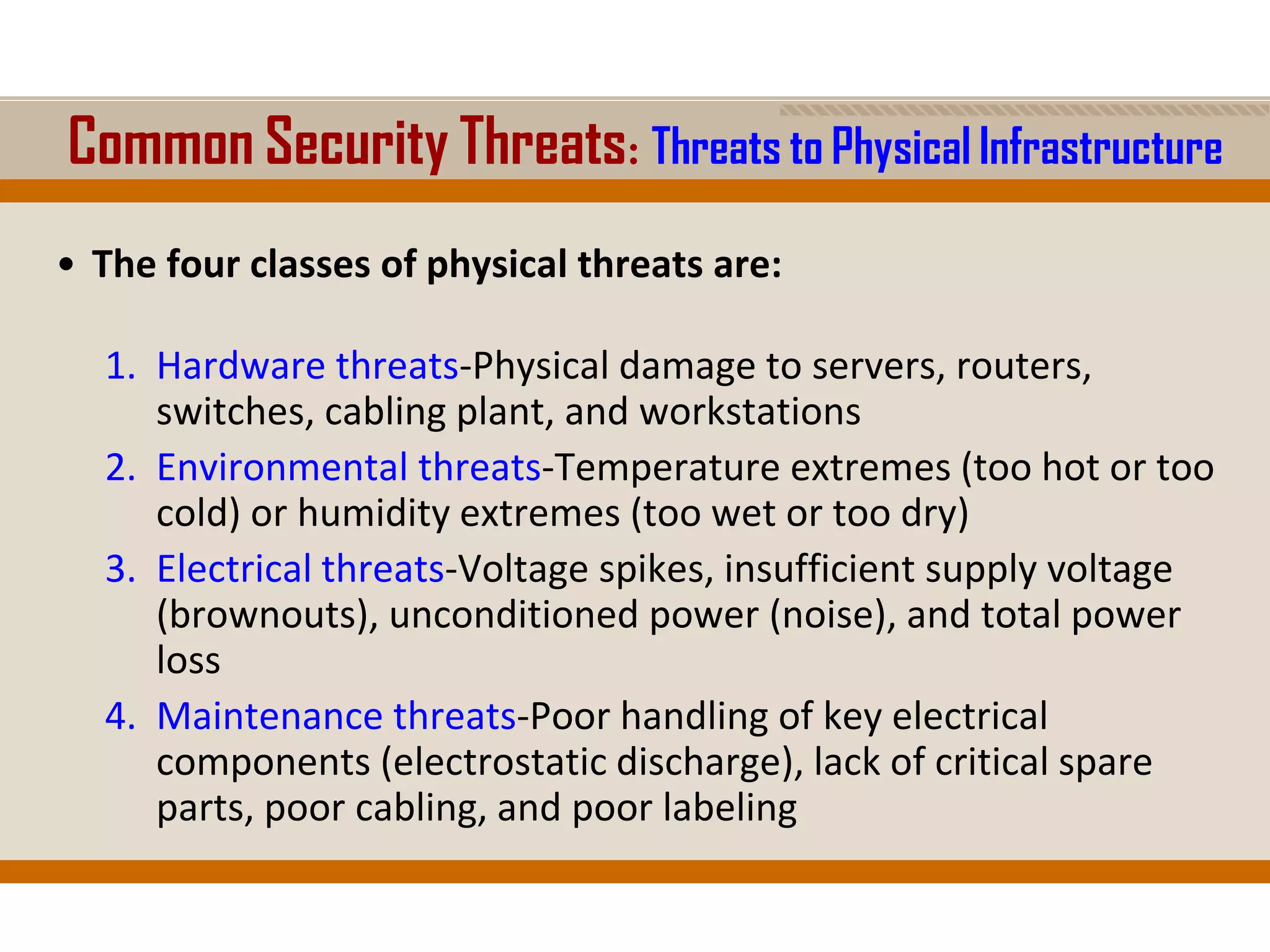 Common Security Threats: Threats to Physical Infrastructure
• The four classes of physical threats are:
1. Hardware threats-Physical damage to servers, routers,
switches, cabling plant, and workstations
2. Environmental threats-Temperature extremes (too hot or too
cold) or humidity extremes (too wet or too dry)
3. Electrical threats-Voltage spikes, insufficient supply voltage
(brownouts), unconditioned power (noise), and total power
loss
4. Maintenance threats-Poor handling of key electrical
components (electrostatic discharge), lack of critical spare
parts, poor cabling, and poor labeling
 