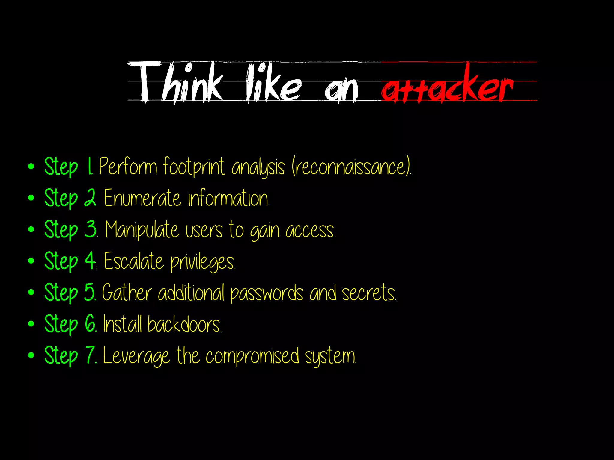 Think like an attacker
• Step 1. Perform footprint analysis (reconnaissance).
• Step 2. Enumerate information.
• Step 3. Manipulate users to gain access.
• Step 4. Escalate privileges.
• Step 5. Gather additional passwords and secrets.
• Step 6. Install backdoors.
• Step 7. Leverage the compromised system.
 
