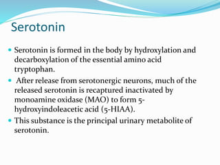 Serotonin
 Serotonin is formed in the body by hydroxylation and
decarboxylation of the essential amino acid
tryptophan.
 After release from serotonergic neurons, much of the
released serotonin is recaptured inactivated by
monoamine oxidase (MAO) to form 5-
hydroxyindoleacetic acid (5-HIAA).
 This substance is the principal urinary metabolite of
serotonin.
 