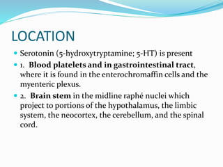 LOCATION
 Serotonin (5-hydroxytryptamine; 5-HT) is present
 1. Blood platelets and in gastrointestinal tract,
where it is found in the enterochromaffin cells and the
myenteric plexus.
 2. Brain stem in the midline raphé nuclei which
project to portions of the hypothalamus, the limbic
system, the neocortex, the cerebellum, and the spinal
cord.
 