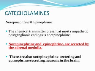 CATECHOLAMINES
Norepinephrine & Epinephrine:
 The chemical transmitter present at most sympathetic
postganglionic endings is norepinephrine.
 Norepinephrine and epinephrine, are secreted by
the adrenal medulla.
 There are also norepinephrine-secreting and
epinephrine-secreting neurons in the brain.
 