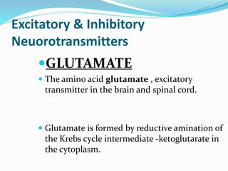 Excitatory & Inhibitory
Neuorotransmitters
GLUTAMATE
 The amino acid glutamate , excitatory
transmitter in the brain and spinal cord.
 Glutamate is formed by reductive amination of
the Krebs cycle intermediate -ketoglutarate in
the cytoplasm.
 