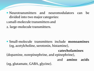  Neurotransmitters and neuromodulators can be
divided into two major categories:
1.small-molecule transmitters and
2. large-molecule transmitters.
 Small-molecule transmitters include monoamines
(eg, acetylcholine, serotonin, histamine),
catecholamines
(dopamine, norepinephrine, and epinephrine),
and amino acids
(eg, glutamate, GABA, glycine).
 